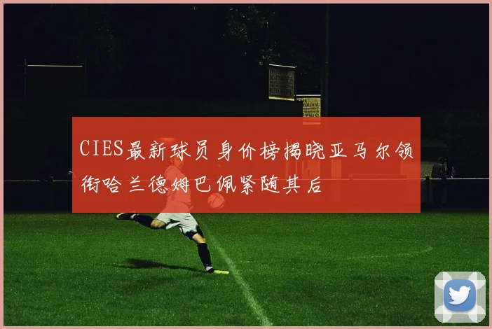 CIES最新球员身价榜揭晓亚马尔领衔哈兰德姆巴佩紧随其后