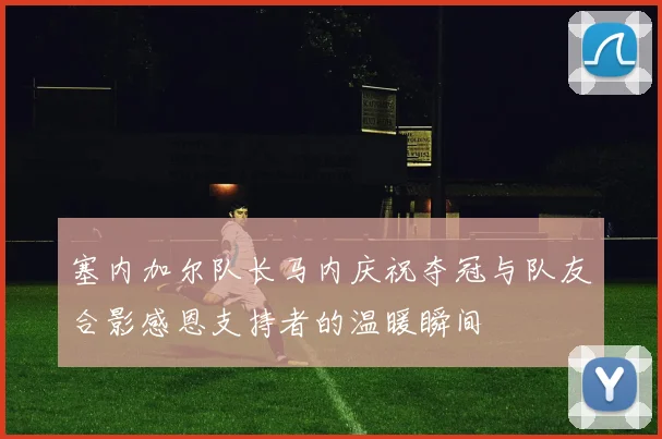塞内加尔队长马内庆祝夺冠与队友合影感恩支持者的温暖瞬间