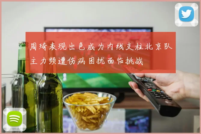周琦表现出色成为内线支柱北京队主力频遭伤病困扰面临挑战