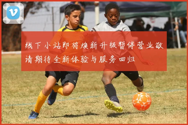 线下小站即将焕新升级暂停营业敬请期待全新体验与服务回归