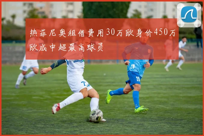 热菲尼奥租借费用30万欧身价450万欧成中超最高球员