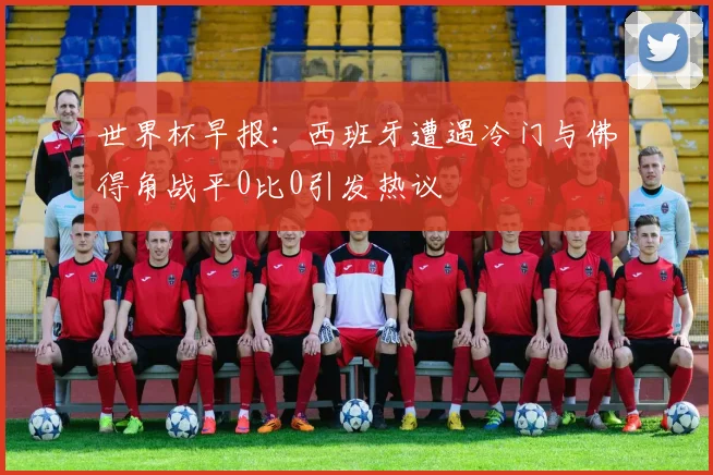 世界杯早报：西班牙遭遇冷门与佛得角战平0比0引发热议
