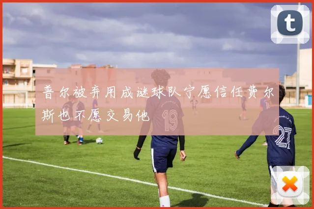 普尔被弃用成谜球队宁愿信任费尔斯也不愿交易他