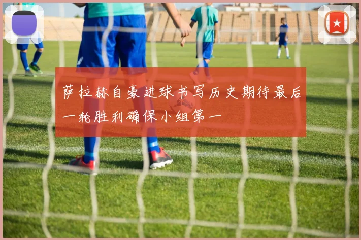 萨拉赫自豪进球书写历史期待最后一轮胜利确保小组第一