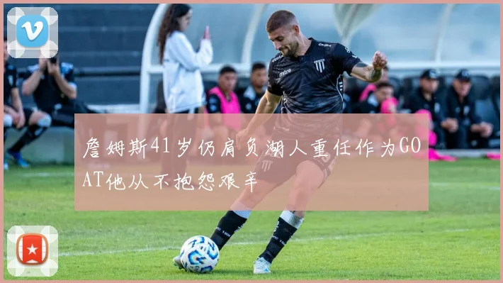 詹姆斯41岁仍肩负湖人重任作为GOAT他从不抱怨艰辛