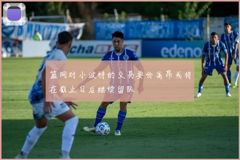 篮网对小波特的交易要价高昂或将在截止日后继续留队