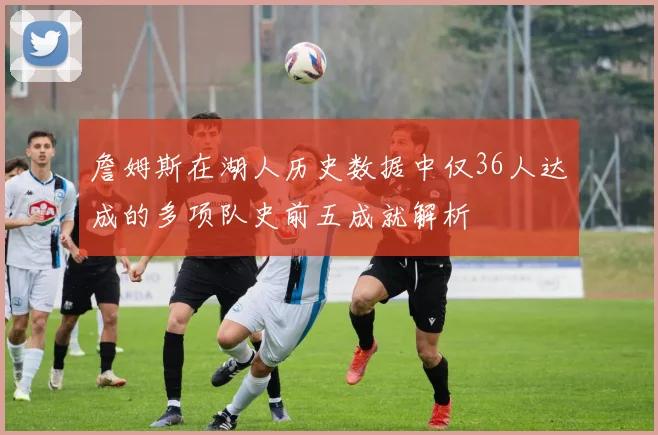 詹姆斯在湖人历史数据中仅36人达成的多项队史前五成就解析