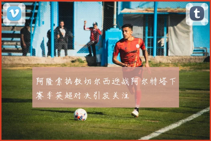 阿隆索执教切尔西迎战阿尔特塔下赛季英超对决引发关注