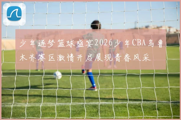 少年逐梦篮球盛宴2026少年CBA乌鲁木齐赛区激情开启展现青春风采