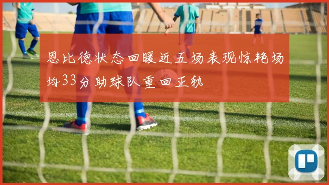 恩比德状态回暖近五场表现惊艳场均33分助球队重回正轨