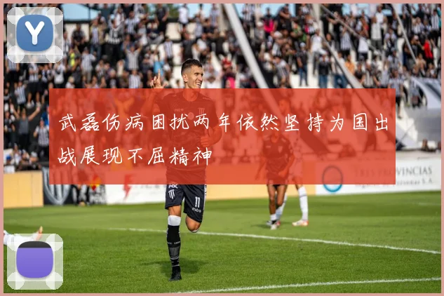 武磊伤病困扰两年依然坚持为国出战展现不屈精神