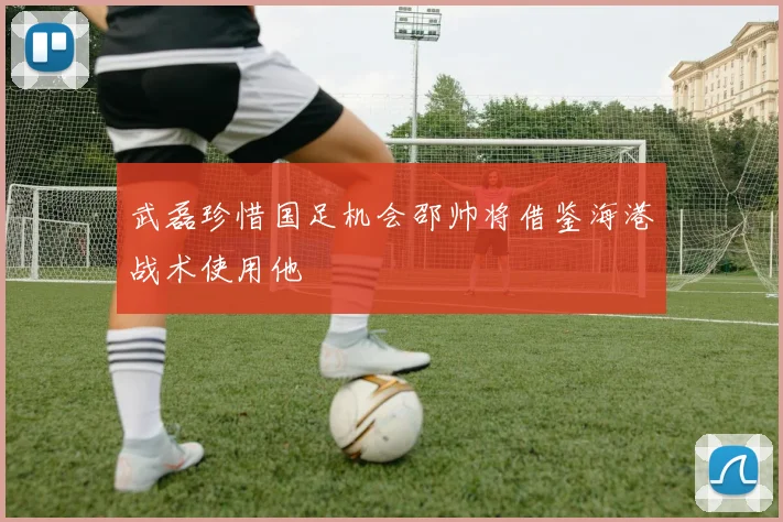 武磊珍惜国足机会邵帅将借鉴海港战术使用他
