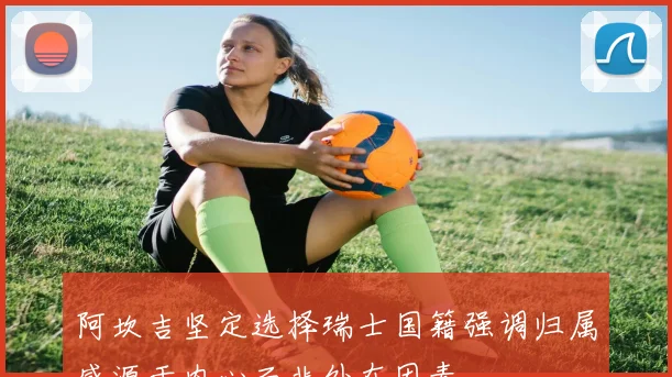 阿坎吉坚定选择瑞士国籍强调归属感源于内心而非外在因素