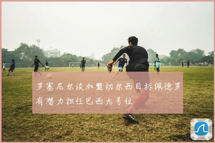 罗塞尼尔谈加盟切尔西目标佩德罗有潜力担任巴西九号位