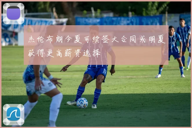 杰伦布朗今夏可续签大合同或明夏获得更高薪资选择