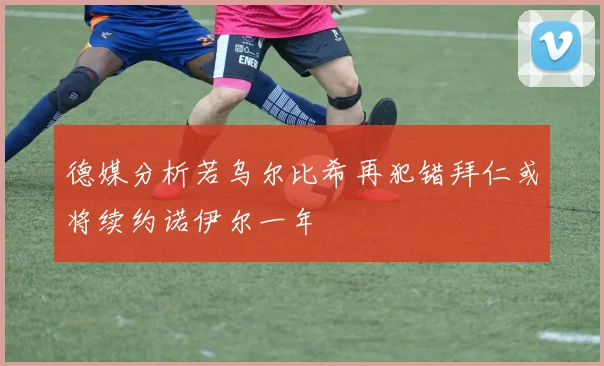 德媒分析若乌尔比希再犯错拜仁或将续约诺伊尔一年
