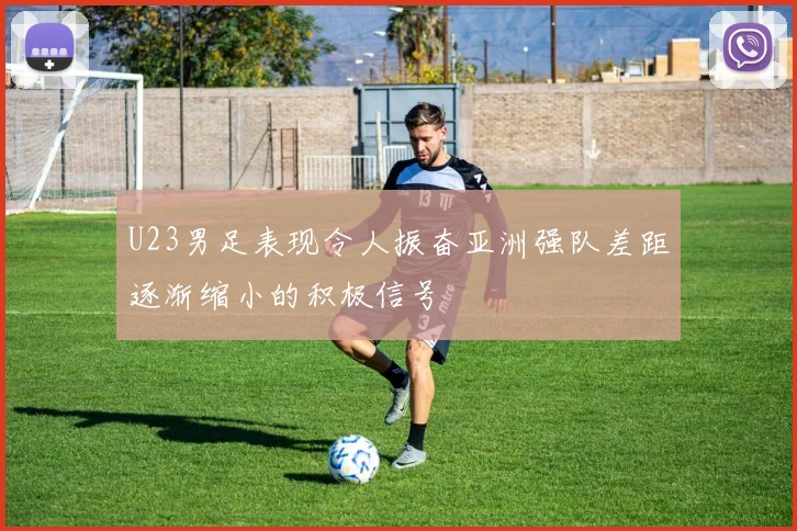 U23男足表现令人振奋亚洲强队差距逐渐缩小的积极信号