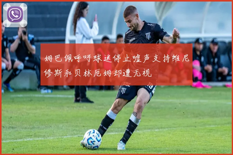 姆巴佩呼吁球迷停止嘘声支持维尼修斯和贝林厄姆却遭无视