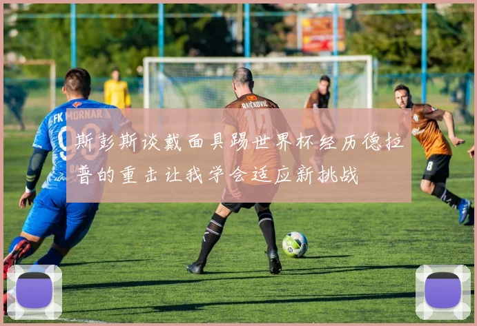 斯彭斯谈戴面具踢世界杯经历德拉普的重击让我学会适应新挑战