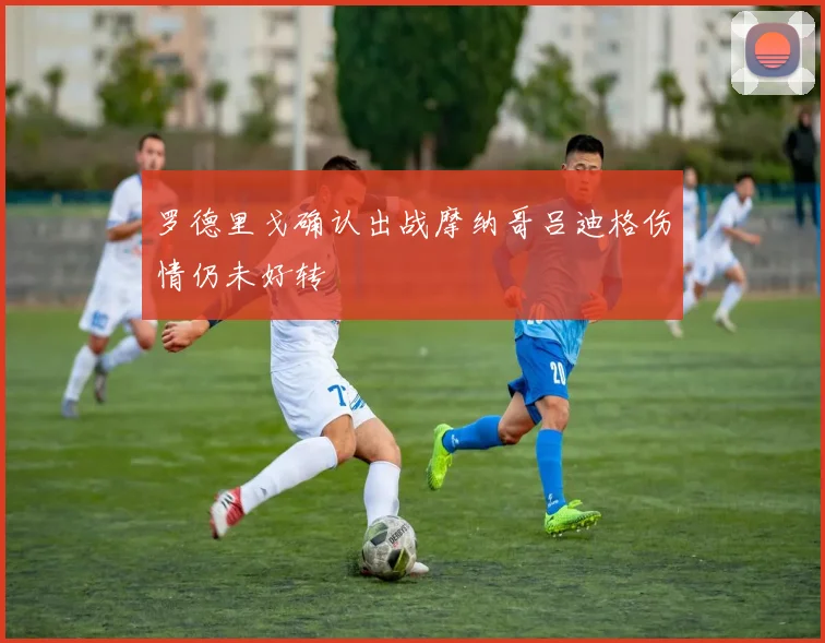 罗德里戈确认出战摩纳哥吕迪格伤情仍未好转