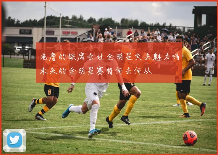 老詹的缺席会让全明星失去魅力吗未来的全明星赛将何去何从