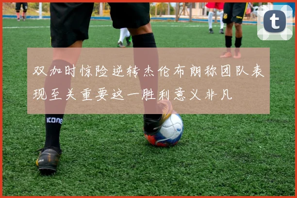 双加时惊险逆转杰伦布朗称团队表现至关重要这一胜利意义非凡