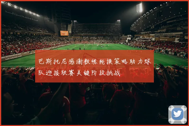 巴斯托尼感谢教练轮换策略助力球队迎接联赛关键阶段挑战