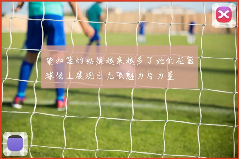 能扣篮的姑娘越来越多了她们在篮球场上展现出无限魅力与力量