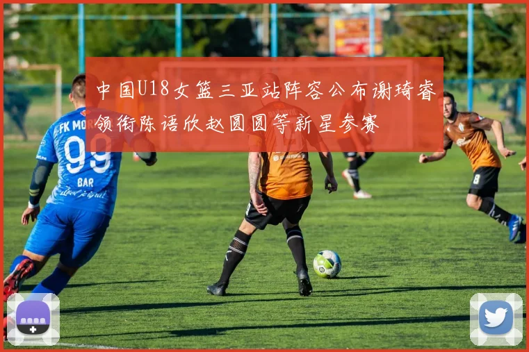 中国U18女篮三亚站阵容公布谢琦睿领衔陈语欣赵圆圆等新星参赛
