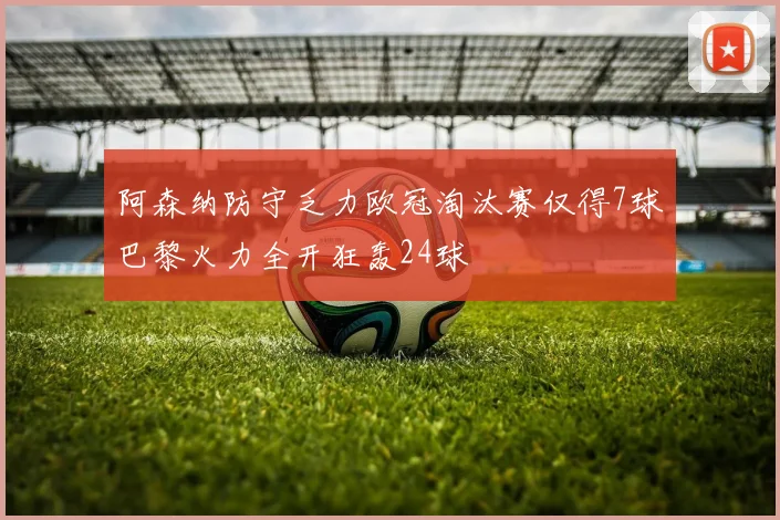 阿森纳防守乏力欧冠淘汰赛仅得7球巴黎火力全开狂轰24球